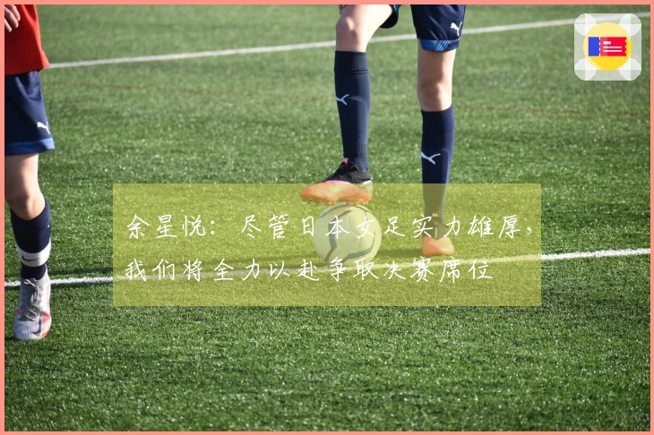 余星悦：尽管日本女足实力雄厚，我们将全力以赴争取决赛席位