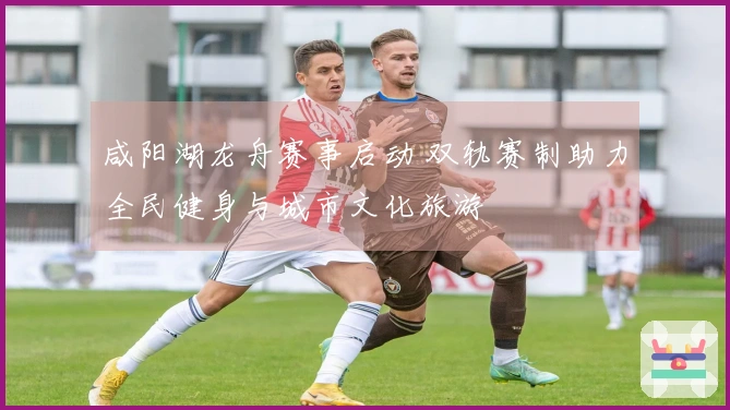 咸阳湖龙舟赛事启动 双轨赛制助力全民健身与城市文化旅游