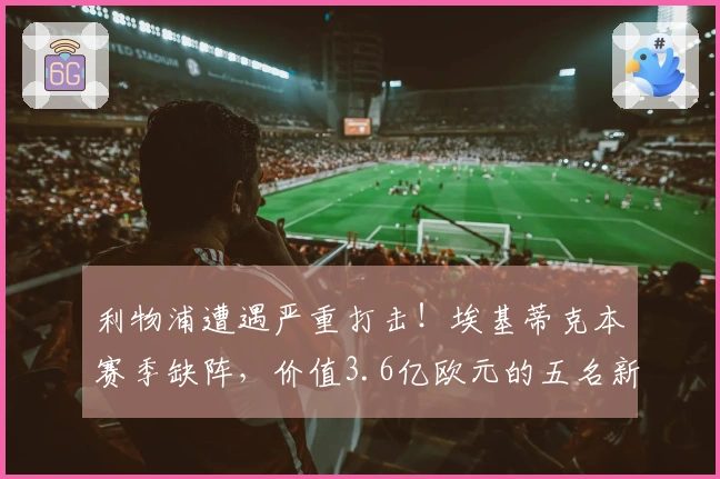 利物浦遭遇严重打击！埃基蒂克本赛季缺阵，价值3.6亿欧元的五名新援均面临伤病困扰