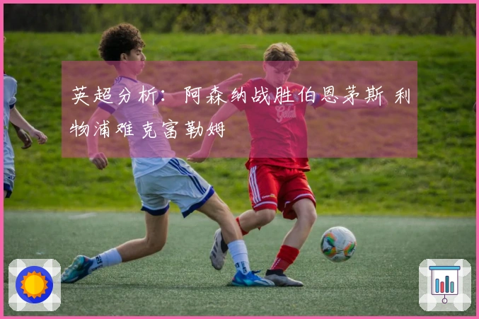 英超分析：阿森纳战胜伯恩茅斯 利物浦难克富勒姆