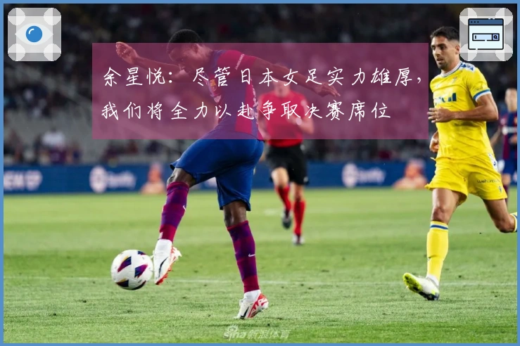 余星悦：尽管日本女足实力雄厚，我们将全力以赴争取决赛席位