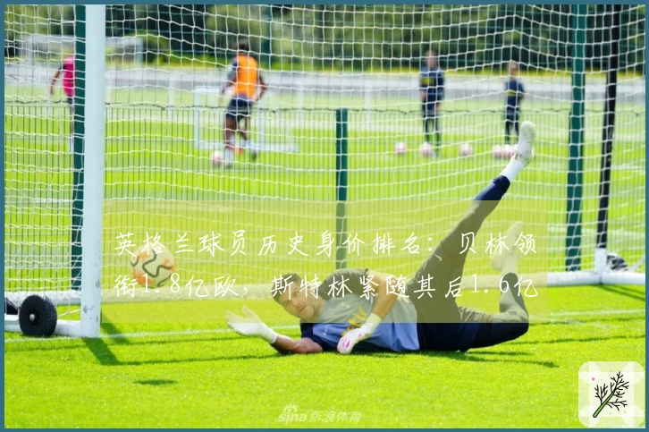 英格兰球员历史身价排名：贝林领衔1.8亿欧，斯特林紧随其后1.6亿