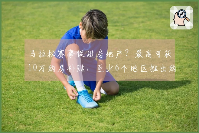 马拉松赛事促进房地产？最高可获10万购房补贴，至少6个地区推出购房优惠政策