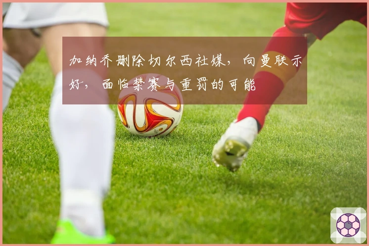 加纳乔删除切尔西社媒，向曼联示好，面临禁赛与重罚的可能