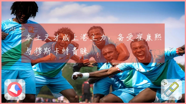 本土天才成上港主力，备受崔康熙与穆斯卡特青睐