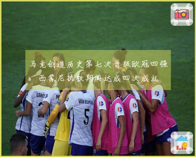 马竞创造历史第七次晋级欧冠四强，西蒙尼执教期间达成四次成就