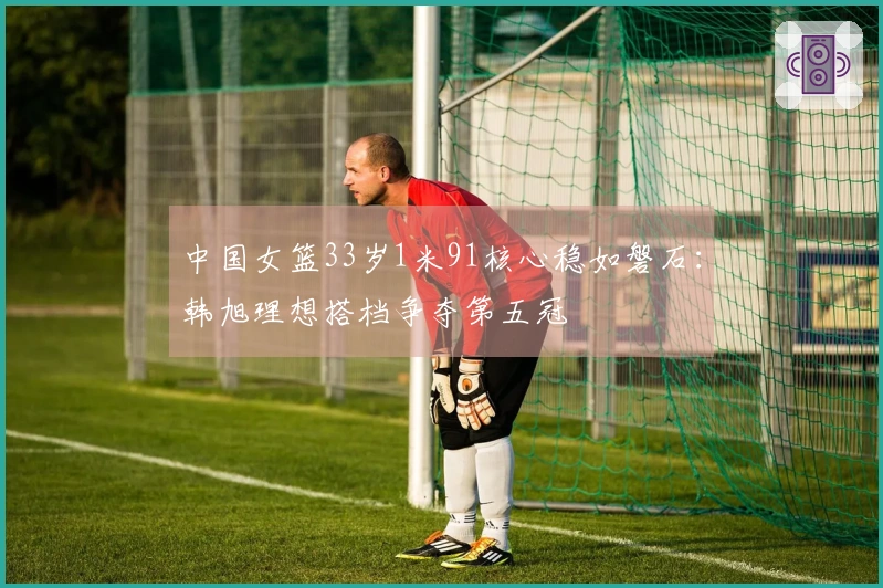 中国女篮33岁1米91核心稳如磐石：韩旭理想搭档争夺第五冠