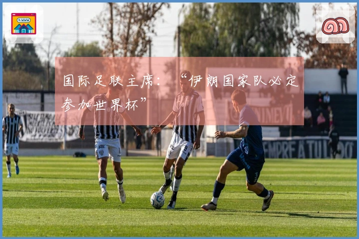 国际足联主席：“伊朗国家队必定参加世界杯”