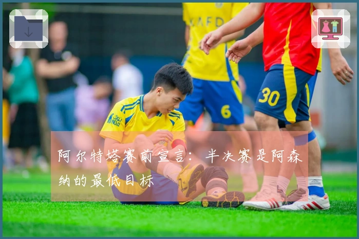 阿尔特塔赛前宣言：半决赛是阿森纳的最低目标