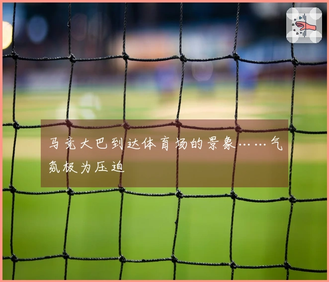 马竞大巴到达体育场的景象……气氛极为压迫