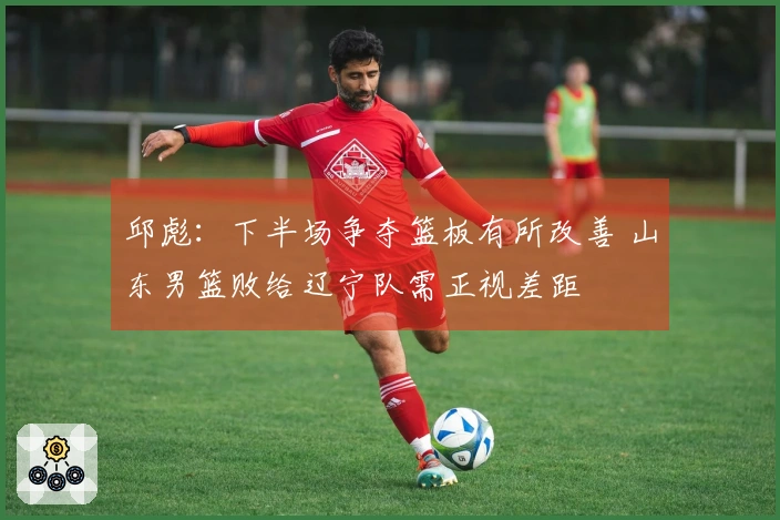邱彪：下半场争夺篮板有所改善 山东男篮败给辽宁队需正视差距