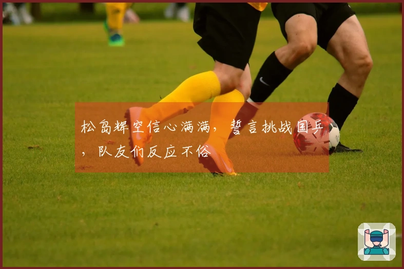 松岛辉空信心满满，誓言挑战国乒，队友们反应不俗