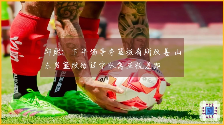邱彪：下半场争夺篮板有所改善 山东男篮败给辽宁队需正视差距