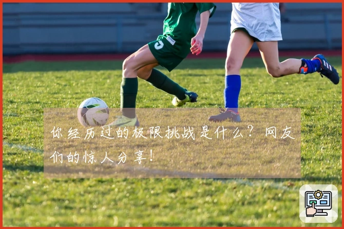 你经历过的极限挑战是什么？网友们的惊人分享！