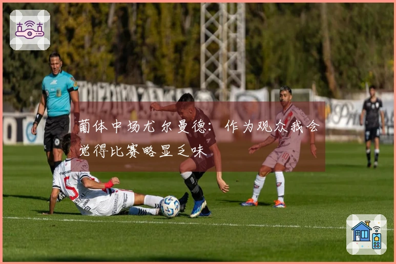 葡体中场尤尔曼德：作为观众我会觉得比赛略显乏味
