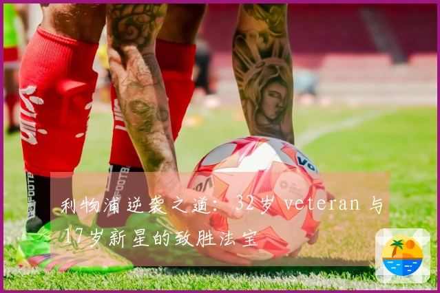 利物浦逆袭之道：32岁 veteran 与 17岁新星的致胜法宝
