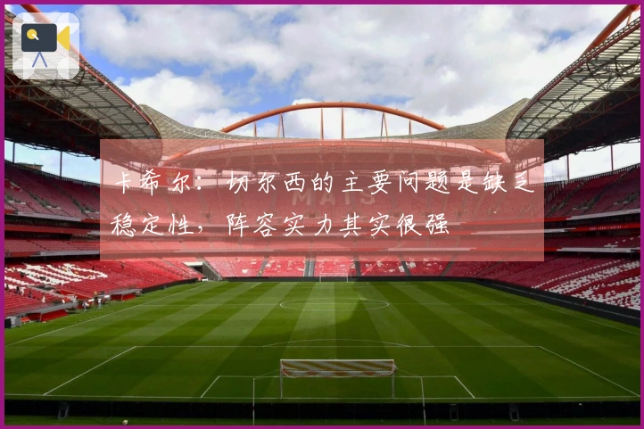卡希尔：切尔西的主要问题是缺乏稳定性，阵容实力其实很强