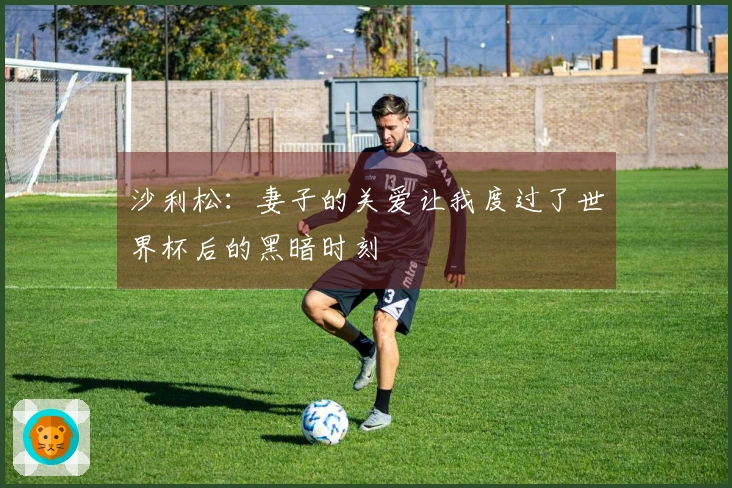 沙利松：妻子的关爱让我度过了世界杯后的黑暗时刻