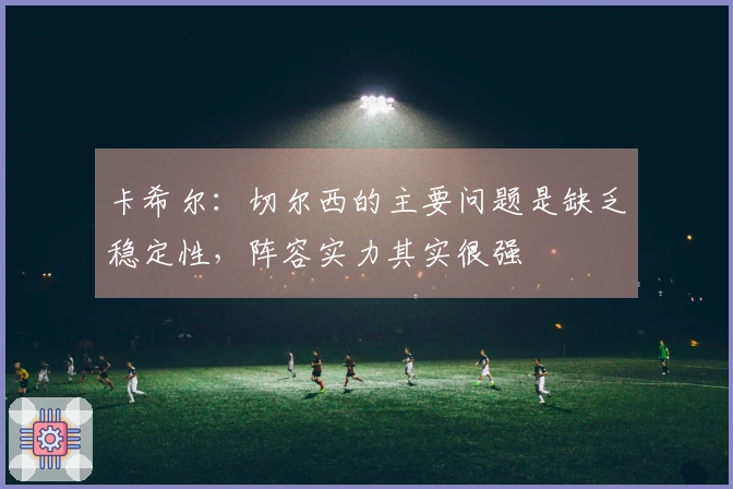 卡希尔：切尔西的主要问题是缺乏稳定性，阵容实力其实很强