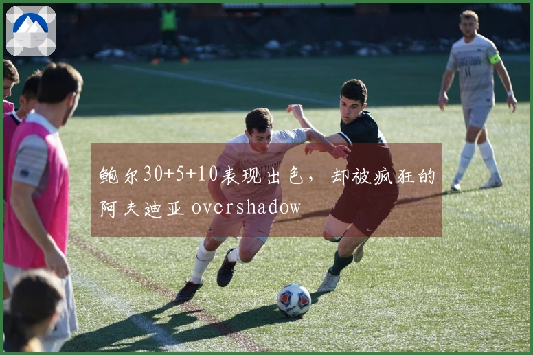 鲍尔30+5+10表现出色，却被疯狂的阿夫迪亚 overshadow