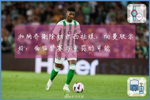 加纳乔删除切尔西社媒，向曼联示好，面临禁赛与重罚的可能